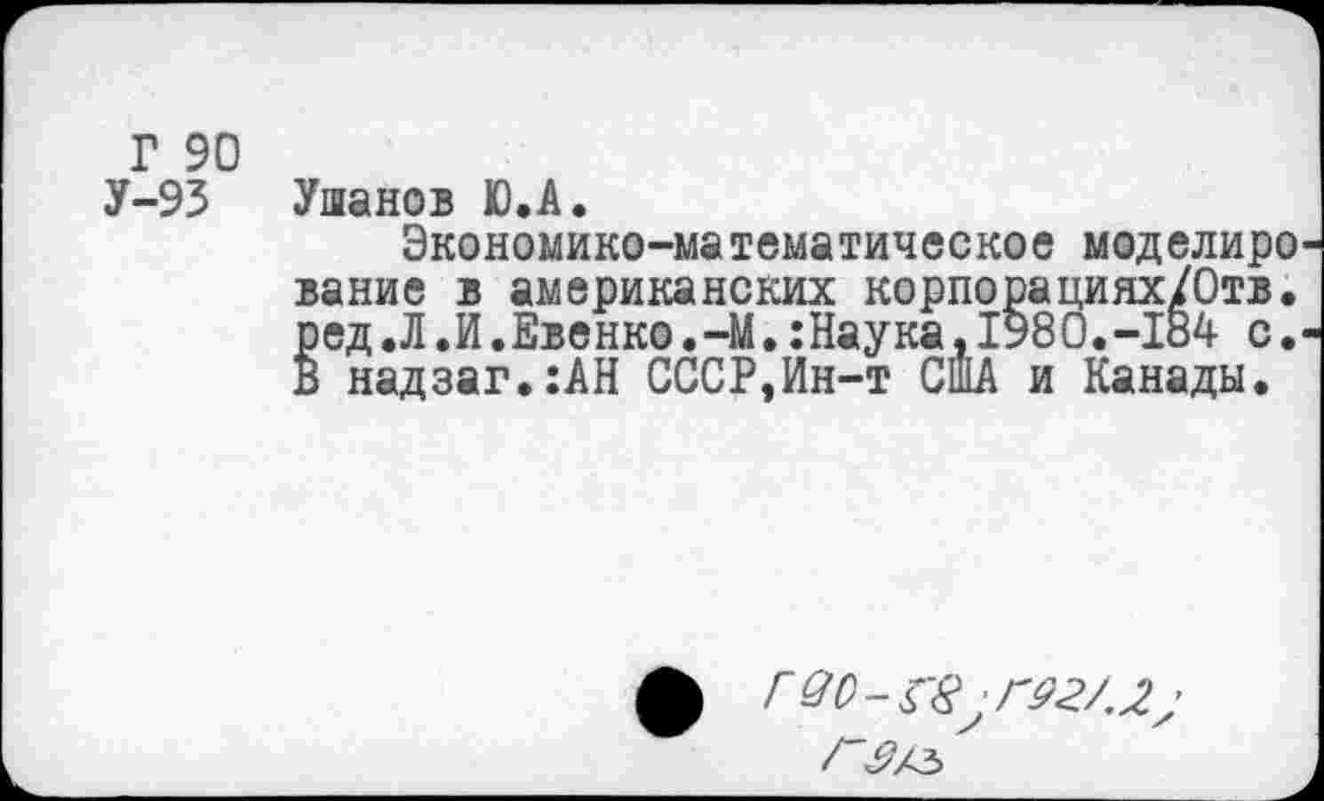 ﻿Г 90 У-93
Ушанов Ю.А.
Экономико-математическое моделиро вание в американских корпорациях/Отв. ред.Л.И.Еве нко.-М.:Наука,1980. -184 с. В надзаг.:АН СССР,Ин-т США и Канады.
